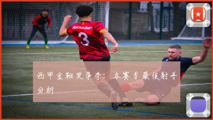 西甲金靴奖争夺:本赛季最佳射手分析