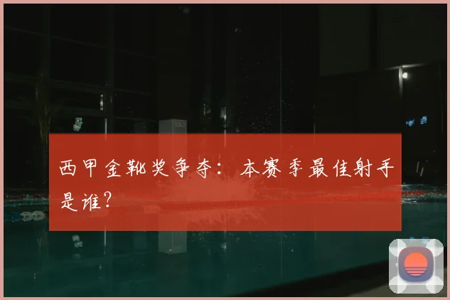 西甲金靴奖争夺：本赛季最佳射手是谁？