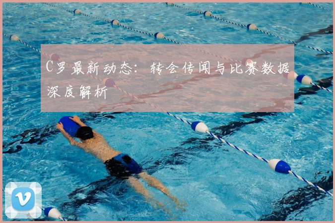 C罗最新动态：转会传闻与比赛数据深度解析