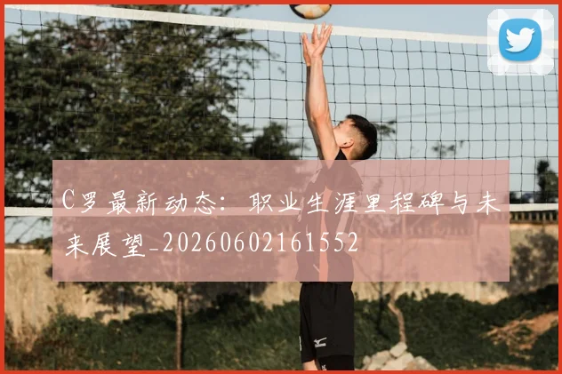 C罗最新动态:职业生涯里程碑与未来展望_20260602161552