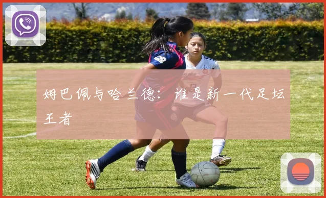 姆巴佩与哈兰德:谁是新一代足坛王者