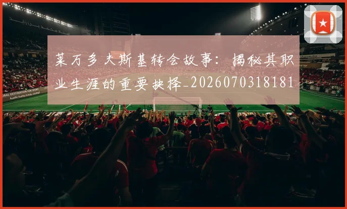 莱万多夫斯基转会故事：揭秘其职业生涯的重要抉择_20260703181812