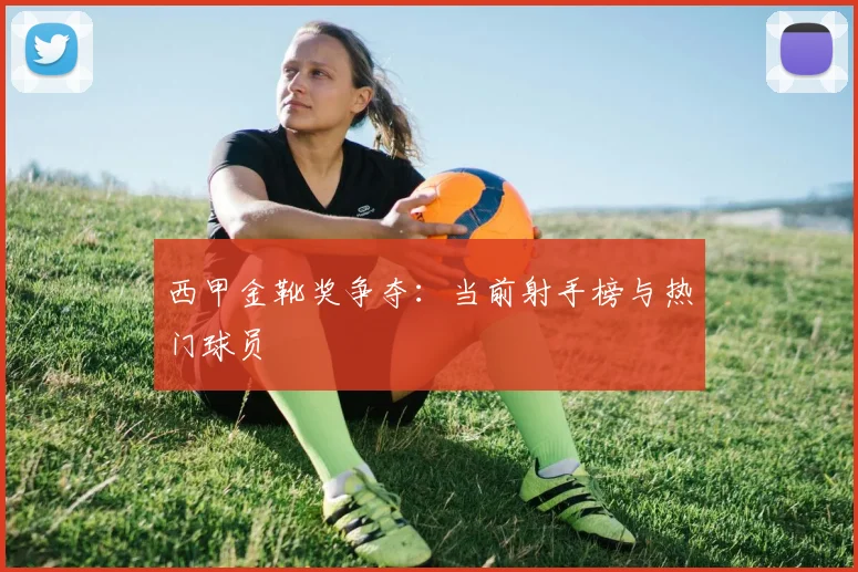 西甲金靴奖争夺：当前射手榜与热门球员
