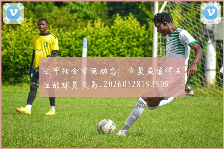 法甲转会市场动态：今夏最值得关注的球员交易_20260528193509