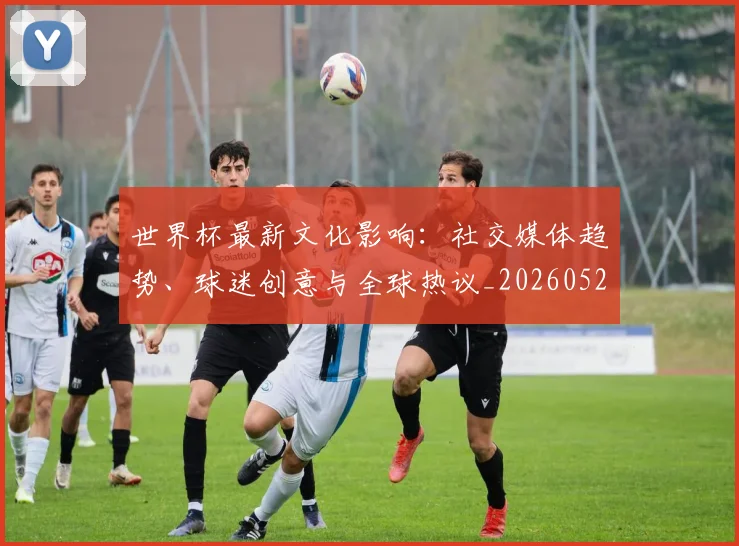 世界杯最新文化影响:社交媒体趋势、球迷创意与全球热议_20260526125714