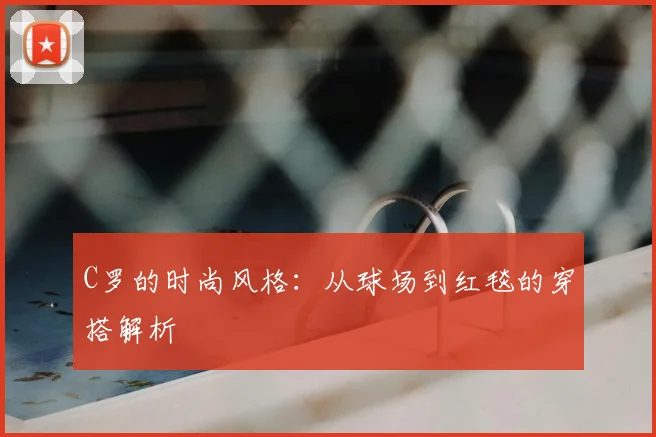 C罗的时尚风格：从球场到红毯的穿搭解析