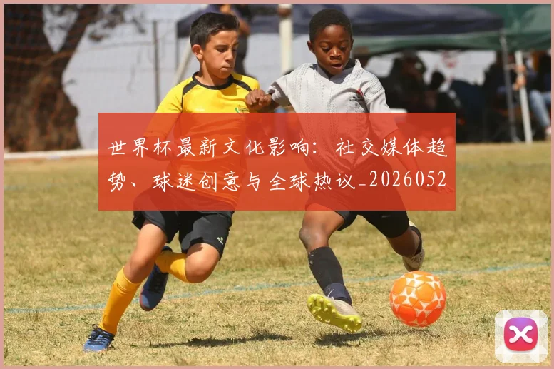 世界杯最新文化影响:社交媒体趋势、球迷创意与全球热议_20260526125714
