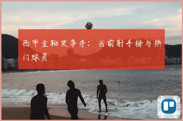 西甲金靴奖争夺：当前射手榜与热门球员